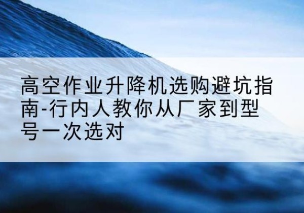 伊川升降平台厂家-高空作业升降机选购避坑指南-行内人教你从厂家到型号一次选对