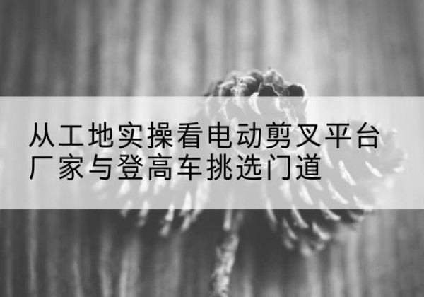 伊川电动剪叉升降平台厂家-从工地实操看电动剪叉平台厂家与登高车挑选门道