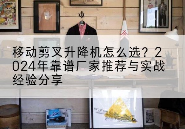 伊川升降平台厂家推荐-移动剪叉升降机怎么选？2024年靠谱厂家推荐与实战经验分享